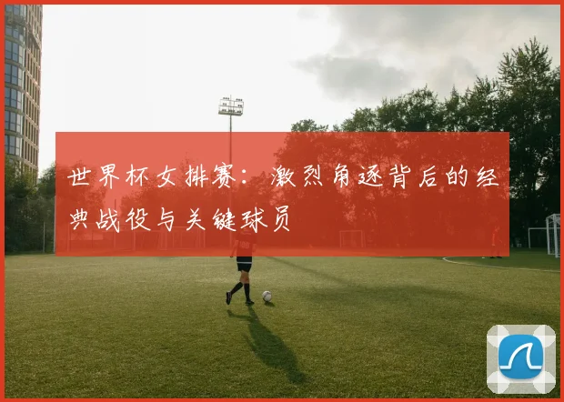 世界杯女排赛：激烈角逐背后的经典战役与关键球员