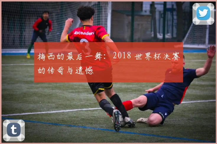 梅西的最后一舞：2018 世界杯决赛的传奇与遗憾